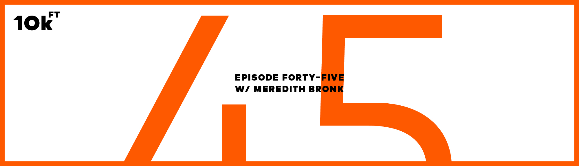 Orange rectangle with a white inside background. Top right corner has "10k ft" written. In the middle, the text reads "Episode Forty-Five w/ Meredith Bronk". A large "45" is written in orange behind this middle text