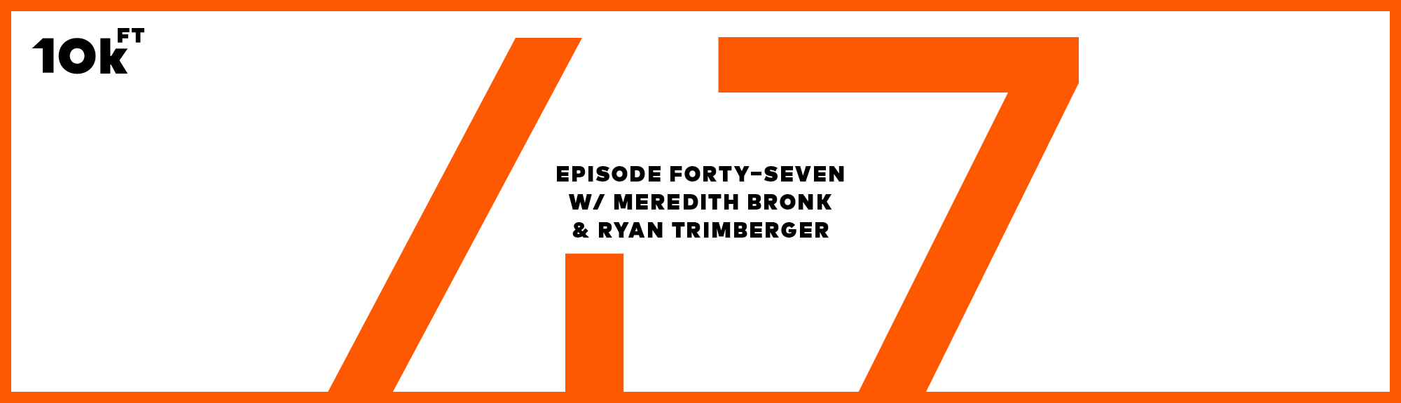 Orange rectangle with a white inside background. Top right corner has "10k ft" written. In the middle, the text reads "Episode Forty-Seven w/ Meredith Bronk & Ryan Trimberger ". A large "47" is written in orange behind this middle text.