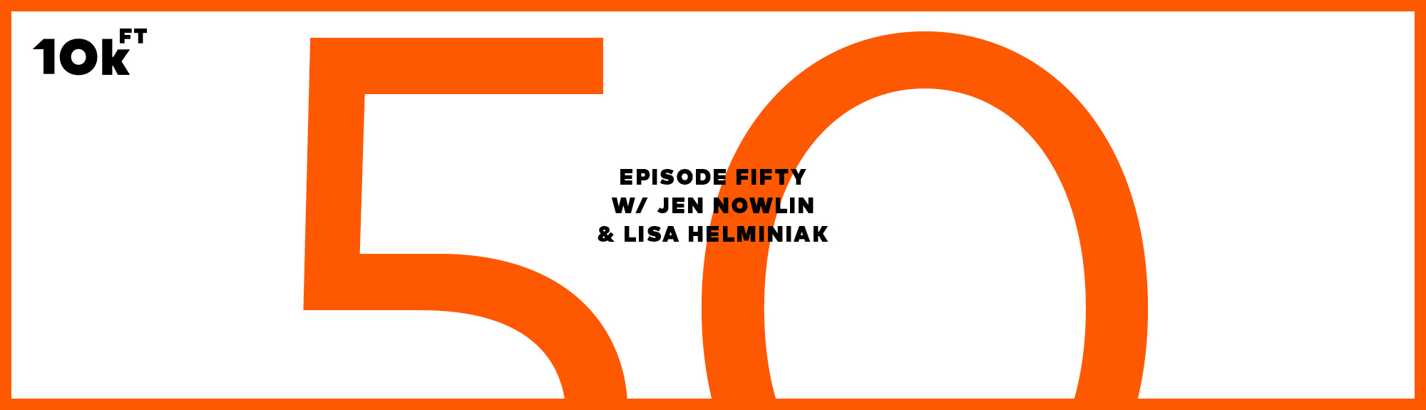 Orange rectangle with a white inside background. Top right corner has "10k ft" written. In the middle, the text reads "Episode Fifty w/ Jen Nowlin & Lisa Helminiak". A large "50" is written in orange behind this middle text.